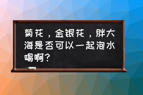 胖大海配什么菊花好 菊花，金银花，胖大海是否可以一起泡水喝啊？