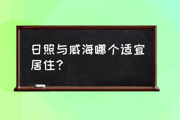 威海靠海边适合居住吗 日照与威海哪个适宜居住？