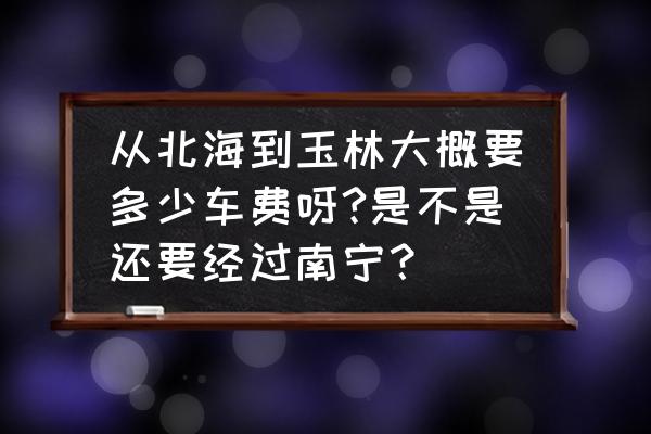 北海离玉林有多少公里 从北海到玉林大概要多少车费呀?是不是还要经过南宁？