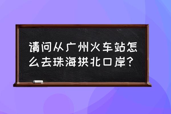 广州到珠海拱北坐什么车比较方便 请问从广州火车站怎么去珠海拱北口岸？