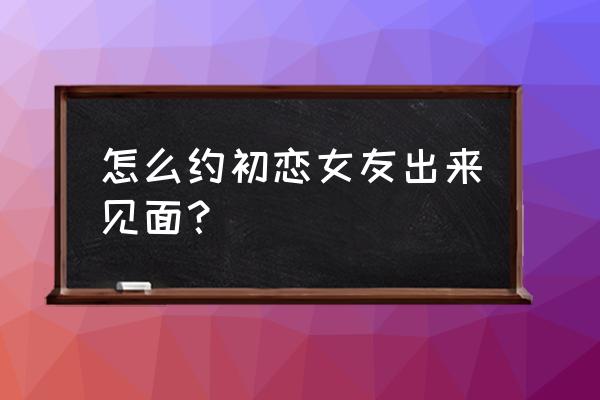 怎样和初恋情人约会 怎么约初恋女友出来见面？