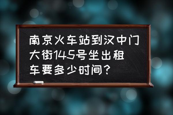 云锦路地铁到南京站怎么走 南京火车站到汉中门大街145号坐出租车要多少时间？