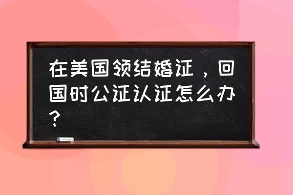 美国结婚证中国认可吗 在美国领结婚证，回国时公证认证怎么办？