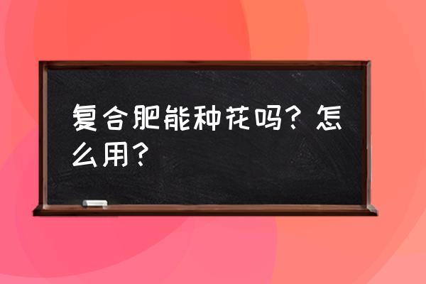 花施复合肥可以吗 复合肥能种花吗？怎么用？