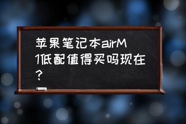 现在苹果笔记本值得买吗 苹果笔记本airM1低配值得买吗现在？