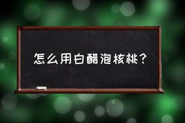 核桃外壳醋泡多长时间 怎么用白醋泡核桃？