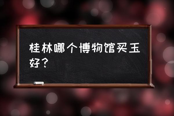 桂林哪里卖玉石 桂林哪个博物馆买玉好？