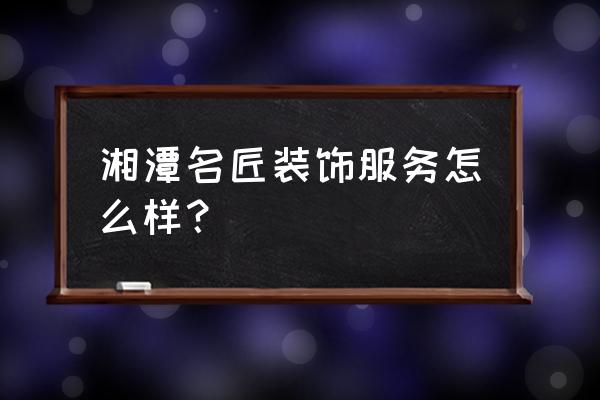 湘潭工匠装饰怎么样 湘潭名匠装饰服务怎么样？