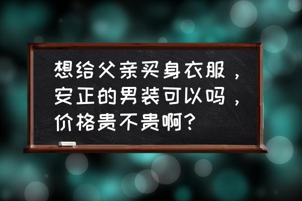 给爸爸买衣服什么牌子 想给父亲买身衣服，安正的男装可以吗，价格贵不贵啊？