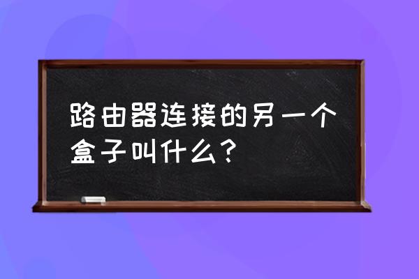 家里放路由器的盒子叫什么名字 路由器连接的另一个盒子叫什么？