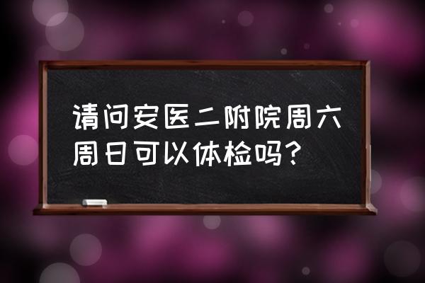 六安二院几点上班时间 请问安医二附院周六周日可以体检吗？