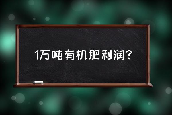 生产有机肥利润怎么样 1万吨有机肥利润？