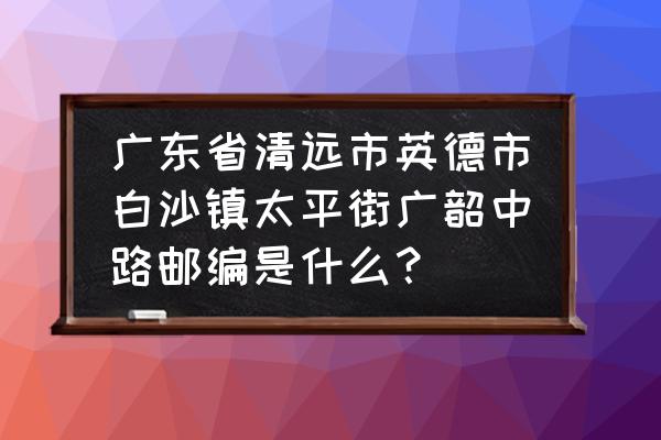 广东清远太平的邮政编码是多少 广东省清远市英德市白沙镇太平街广韶中路邮编是什么？