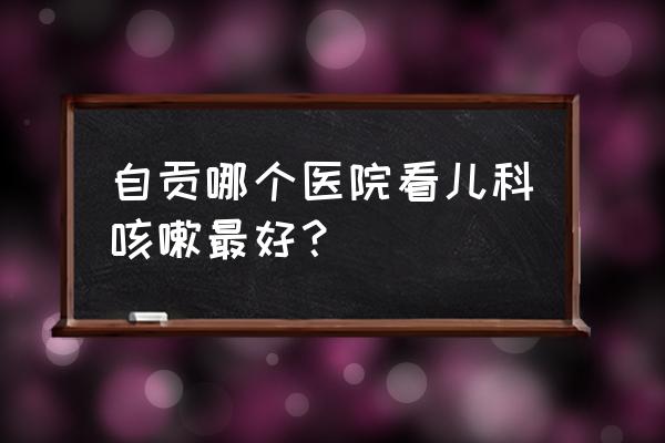 自贡大安妇幼保健院好不好 自贡哪个医院看儿科咳嗽最好？