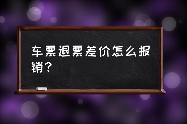 火车票退款手续费能报销吗 车票退票差价怎么报销？