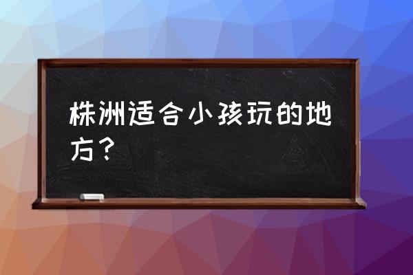 株洲市有什么好玩的地方景点推荐 株洲适合小孩玩的地方？