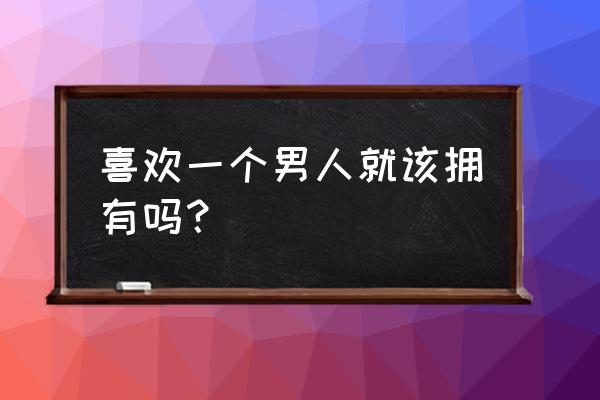 女生喜欢什么样男生真实 喜欢一个男人就该拥有吗？