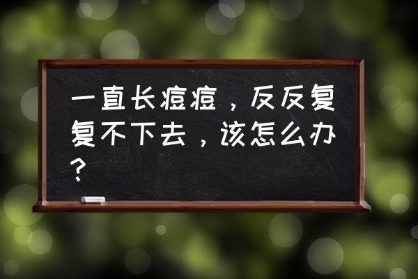 痤疮一直反复长怎么办 一直长痘痘，反反复复不下去，该怎么办？