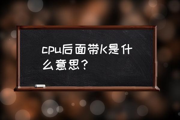 电脑处理器后面的字母 cpu后面带K是什么意思？