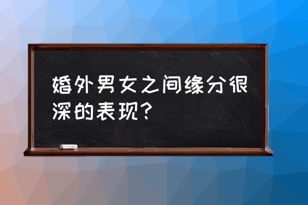 男女之间动真感情的征兆 婚外男女之间缘分很深的表现？