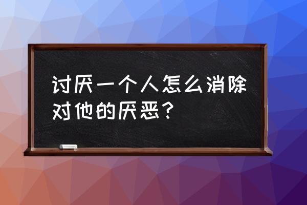 怎样才能慢慢不喜欢一个人 讨厌一个人怎么消除对他的厌恶？