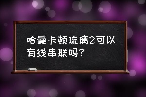 哈曼卡顿音箱用什么软件连接手机 哈曼卡顿琉璃2可以有线串联吗？