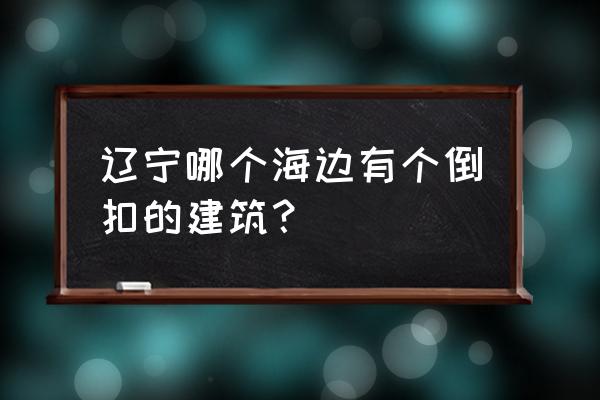 辽宁营口旅游十大必去景区 辽宁哪个海边有个倒扣的建筑？