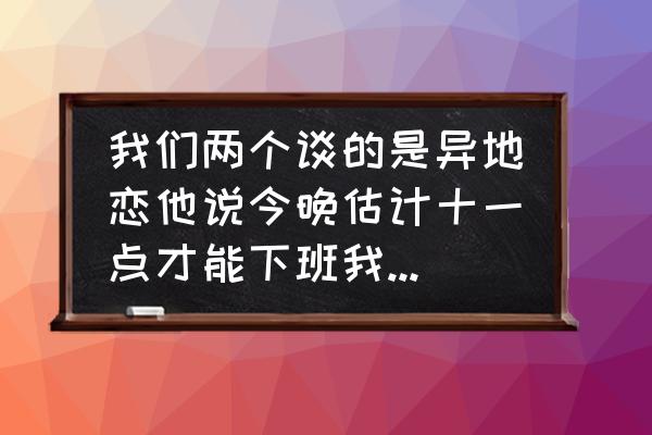 下班了怎么高情商回复 我们两个谈的是异地恋他说今晚估计十一点才能下班我应该怎么回复他安慰他？