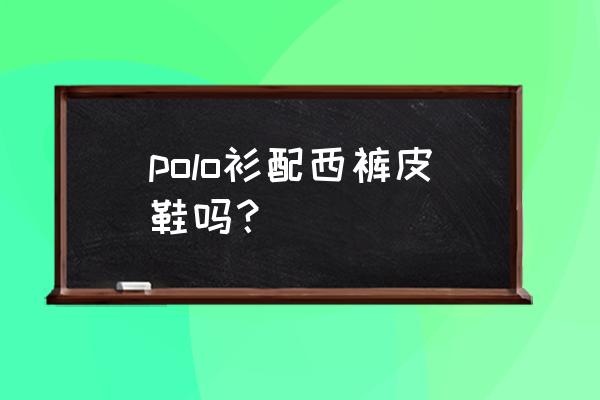 polo衫男装怎么搭配 polo衫配西裤皮鞋吗？