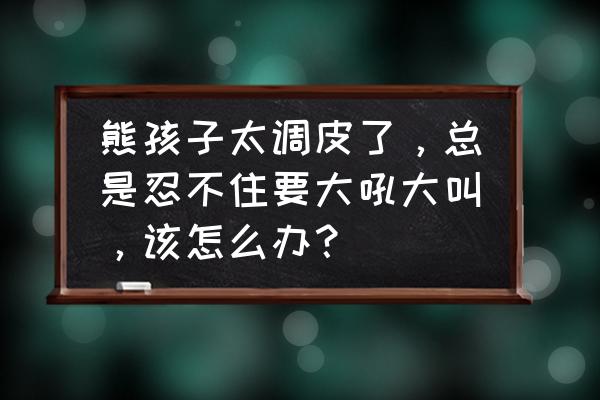 如果你总爱吼孩子怎么办 熊孩子太调皮了，总是忍不住要大吼大叫，该怎么办？