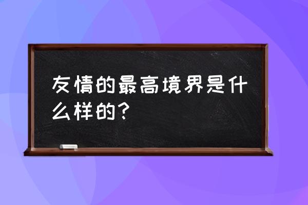 真正陪你到最后的人才是朋友 友情的最高境界是什么样的？