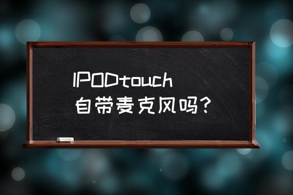 ipodtouch哪款没有后置摄像头 IPODtouch自带麦克风吗？