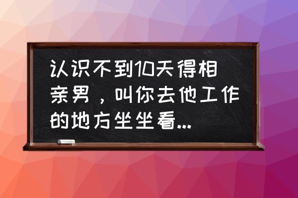 相亲的旅途在哪里 认识不到10天得相亲男，叫你去他工作的地方坐坐看看，该去吗？