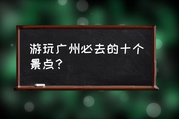 广州必去的景点排行 游玩广州必去的十个景点？