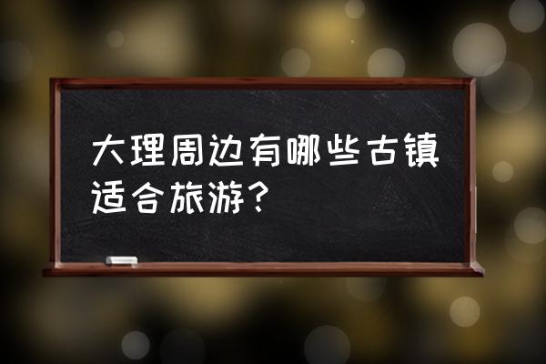 云南大理附近古镇 大理周边有哪些古镇适合旅游？