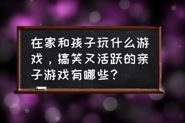 如何增加儿童在游戏中活跃度 在家和孩子玩什么游戏，搞笑又活跃的亲子游戏有哪些？