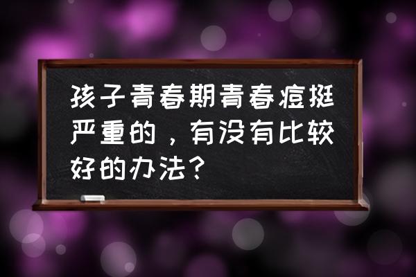 黑头好多好烦 孩子青春期青春痘挺严重的，有没有比较好的办法？