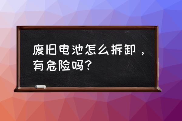 现在手机电池为什么不可以拆卸 废旧电池怎么拆卸，有危险吗？