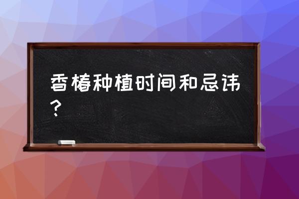 露天四季香椿种植技术 香椿种植时间和忌讳？