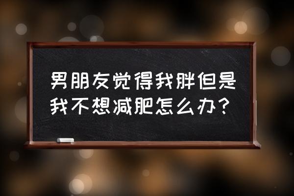 老公不爱吃饭还有一点胖怎么办 男朋友觉得我胖但是我不想减肥怎么办？