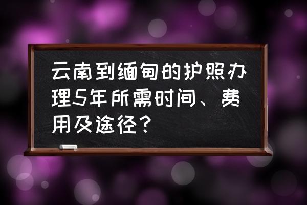 去缅甸办理护照好了怎么领 云南到缅甸的护照办理5年所需时间、费用及途径？