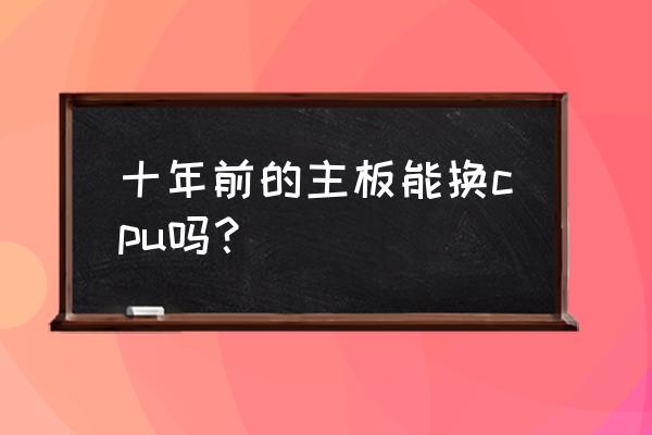 电脑更换主板cpu主流推荐 十年前的主板能换cpu吗？