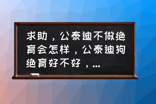 母泰迪绝育的利弊 求助，公泰迪不做绝育会怎样，公泰迪狗绝育好不好，好还是不好？