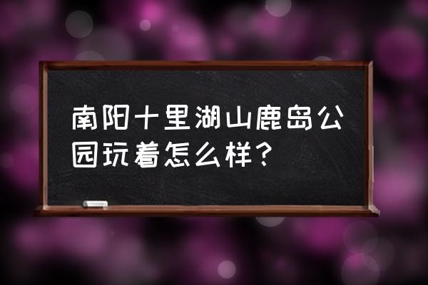 南阳市区免费景点大全 南阳十里湖山鹿岛公园玩着怎么样？