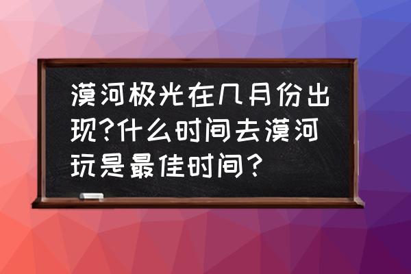 漠河几月份去旅游比较好 漠河极光在几月份出现?什么时间去漠河玩是最佳时间？