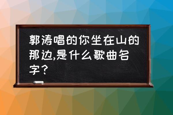 山那边歌词表达的意思 郭涛唱的你坐在山的那边,是什么歌曲名字？