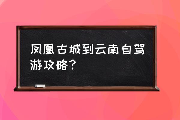 湘西凤凰旅游具体攻略路线图 凤凰古城到云南自驾游攻略？