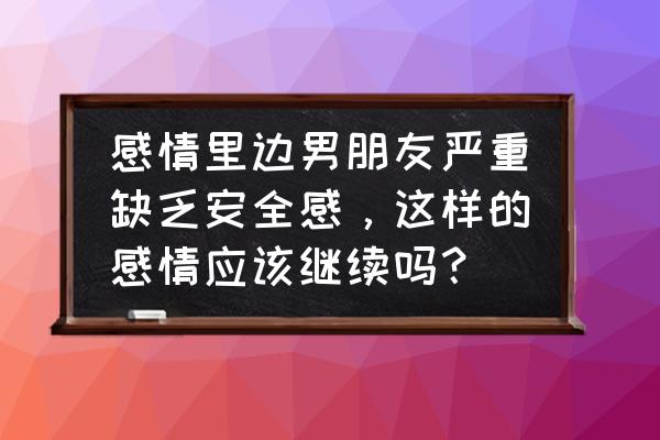 遇到一个极端男朋友怎么办 感情里边男朋友严重缺乏安全感，这样的感情应该继续吗？