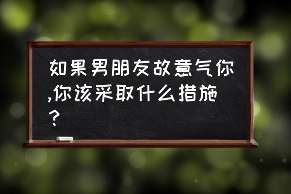 男朋友生气了有什么解决办法 如果男朋友故意气你,你该采取什么措施？