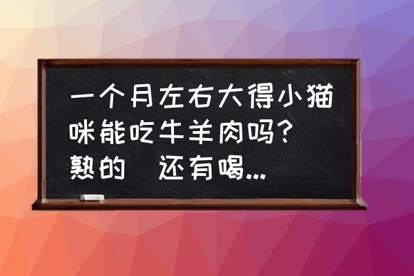 一个多月的小猫吃什么比较好 一个月左右大得小猫咪能吃牛羊肉吗？（熟的）还有喝清水好还是喝奶好？那种牌子得？